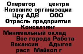 Оператор Call-центра › Название организации ­ Цру АДВ777, ООО › Отрасль предприятия ­ Консалтинг › Минимальный оклад ­ 50 000 - Все города Работа » Вакансии   . Адыгея респ.,Майкоп г.